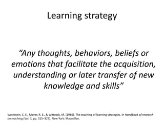 Learning strategy
“Any thoughts, behaviors, beliefs or
emotions that facilitate the acquisition,
understanding or later transfer of new
knowledge and skills”
Weinstein, C. E., Mayer, R. E., & Wittrock, M. (1986). The teaching of learning strategies. In Handbook of research
on teaching (Vol. 3, pp. 315–327). New York: Macmillan.
 
