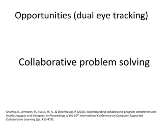 Opportunities (dual eye tracking)
Sharma, K., Jermann, P., Nüssli, M. A., & Dillenbourg, P. (2013). Understanding collaborative program comprehension:
Interlacing gaze and dialogues. In Proceedings of the 10th International Conference on Computer Supported
Collaborative Learning (pp. 430-437).
Collaborative problem solving
 