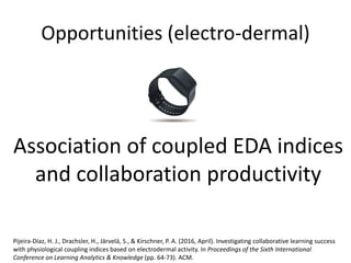 Opportunities (electro-dermal)
Pijeira-Díaz, H. J., Drachsler, H., Järvelä, S., & Kirschner, P. A. (2016, April). Investigating collaborative learning success
with physiological coupling indices based on electrodermal activity. In Proceedings of the Sixth International
Conference on Learning Analytics & Knowledge (pp. 64-73). ACM.
Association of coupled EDA indices
and collaboration productivity
 