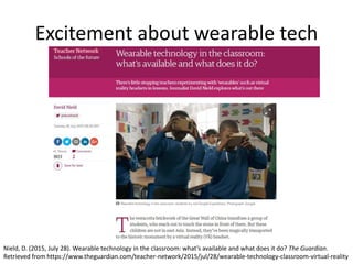 Excitement about wearable tech
Nield, D. (2015, July 28). Wearable technology in the classroom: what’s available and what does it do? The Guardian.
Retrieved from https://www.theguardian.com/teacher-network/2015/jul/28/wearable-technology-classroom-virtual-reality
 