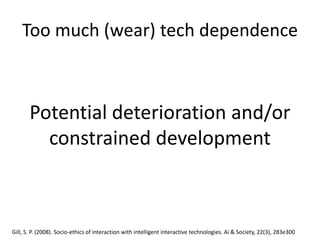Too much (wear) tech dependence
Potential deterioration and/or
constrained development
Gill, S. P. (2008). Socio-ethics of interaction with intelligent interactive technologies. Ai & Society, 22(3), 283e300
 