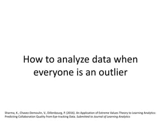 How to analyze data when
everyone is an outlier
Sharma, K., Chavez-Demoulin, V., Dillenbourg, P. (2016). An Application of Extreme Values Theory to Learning Analytics:
Predicting Collaboration Quality from Eye-tracking Data. Submitted to Journal of Learning Analytics
 