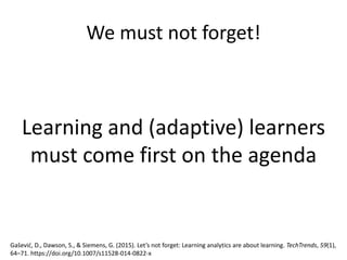 We must not forget!
Learning and (adaptive) learners
must come first on the agenda
Gašević, D., Dawson, S., & Siemens, G. (2015). Let’s not forget: Learning analytics are about learning. TechTrends, 59(1),
64–71. https://doi.org/10.1007/s11528-014-0822-x
 