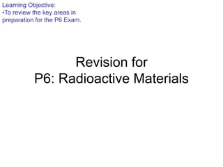 Learning Objective:
•To review the key areas in
preparation for the P6 Exam.




                 Revision for
           P6: Radioactive Materials
 