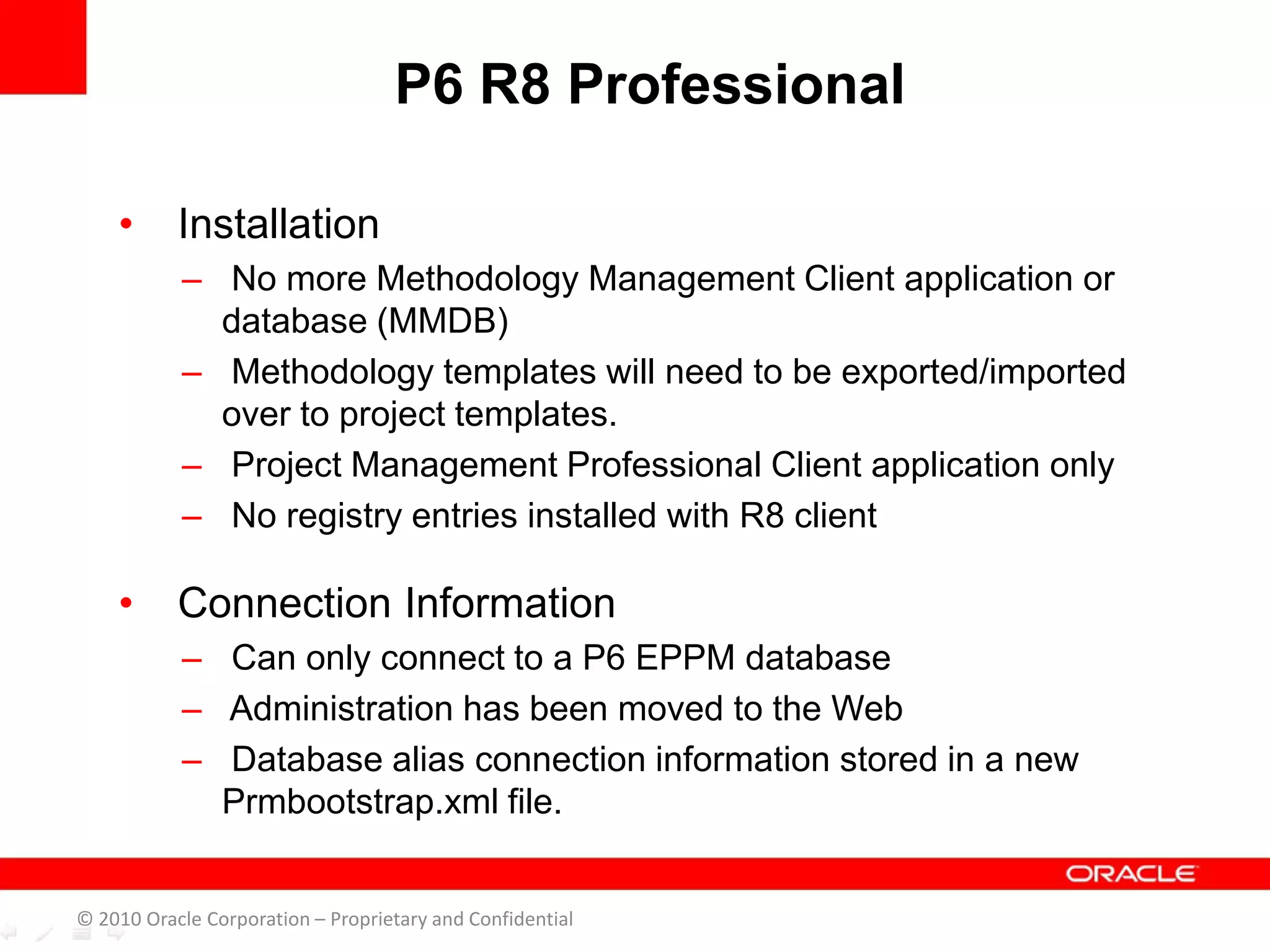 • Installation
– No more Methodology Management Client application or
database (MMDB)
– Methodology templates will need to be exported/imported
over to project templates.
– Project Management Professional Client application only
– No registry entries installed with R8 client
• Connection Information
– Can only connect to a P6 EPPM database
– Administration has been moved to the Web
– Database alias connection information stored in a new
Prmbootstrap.xml file.
P6 R8 Professional
© 2010 Oracle Corporation – Proprietary and Confidential
 