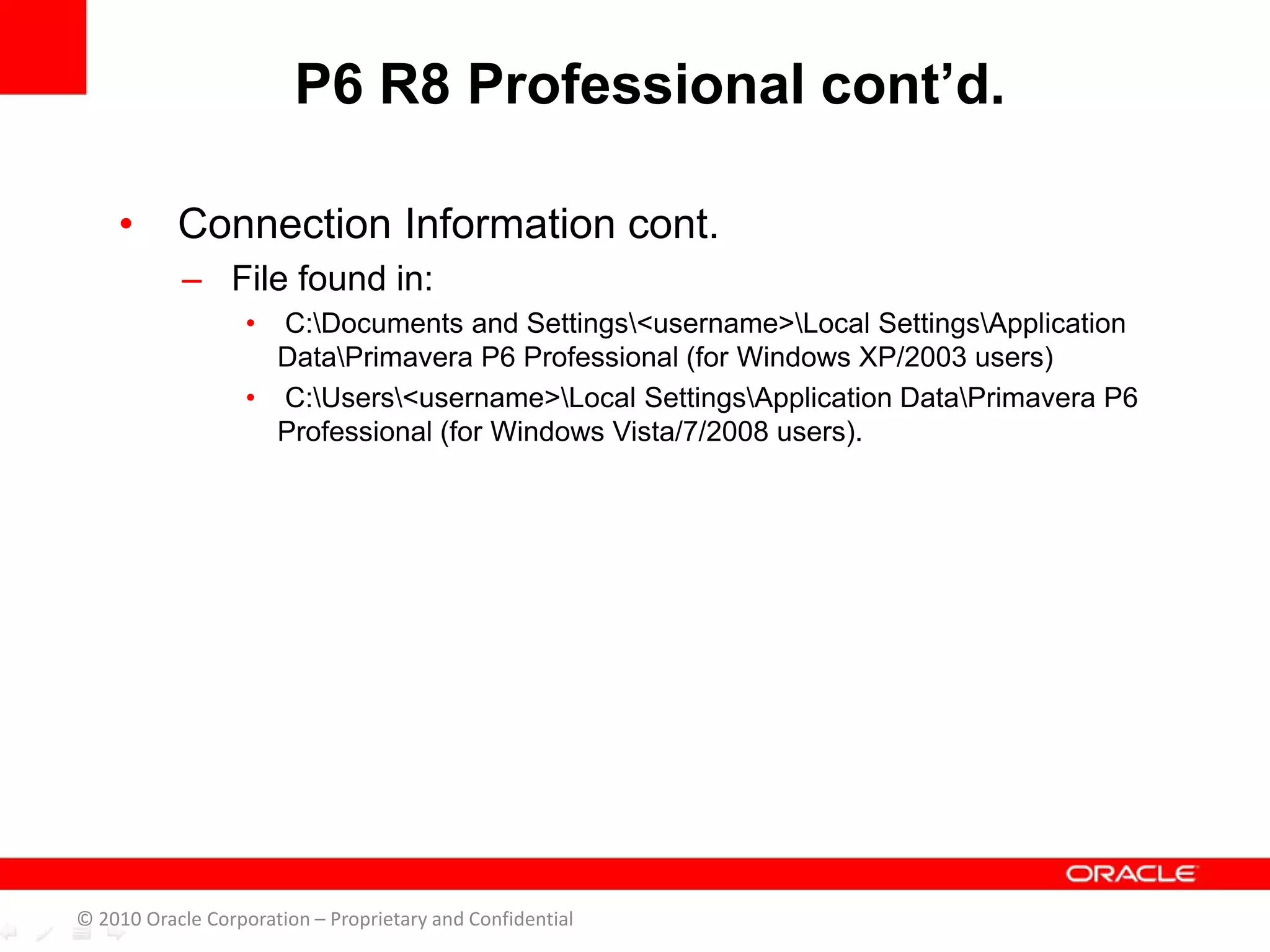 • Connection Information cont.
– File found in:
• C:Documents and Settings<username>Local SettingsApplication
DataPrimavera P6 Professional (for Windows XP/2003 users)
• C:Users<username>Local SettingsApplication DataPrimavera P6
Professional (for Windows Vista/7/2008 users).
P6 R8 Professional cont’d.
© 2010 Oracle Corporation – Proprietary and Confidential
 