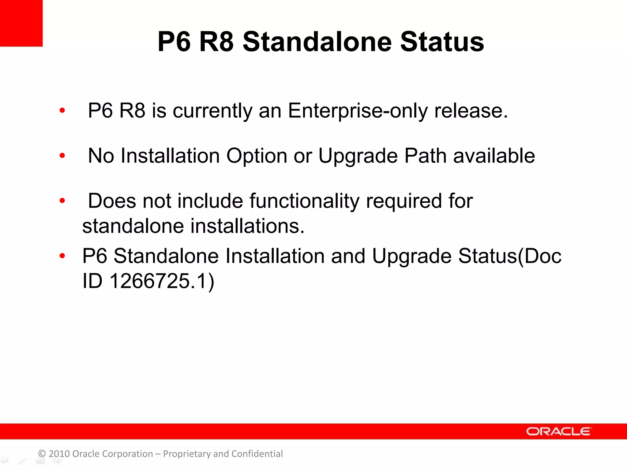 • P6 R8 is currently an Enterprise-only release.
• No Installation Option or Upgrade Path available
• Does not include functionality required for
standalone installations.
• P6 Standalone Installation and Upgrade Status(Doc
ID 1266725.1)
P6 R8 Standalone Status
© 2010 Oracle Corporation – Proprietary and Confidential
 