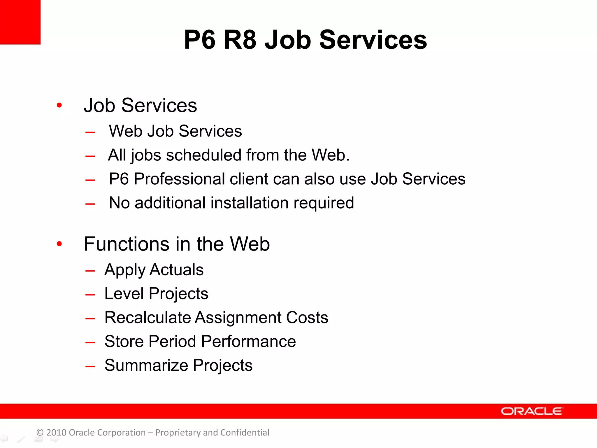 • Job Services
– Web Job Services
– All jobs scheduled from the Web.
– P6 Professional client can also use Job Services
– No additional installation required
• Functions in the Web
– Apply Actuals
– Level Projects
– Recalculate Assignment Costs
– Store Period Performance
– Summarize Projects
P6 R8 Job Services
© 2010 Oracle Corporation – Proprietary and Confidential
 