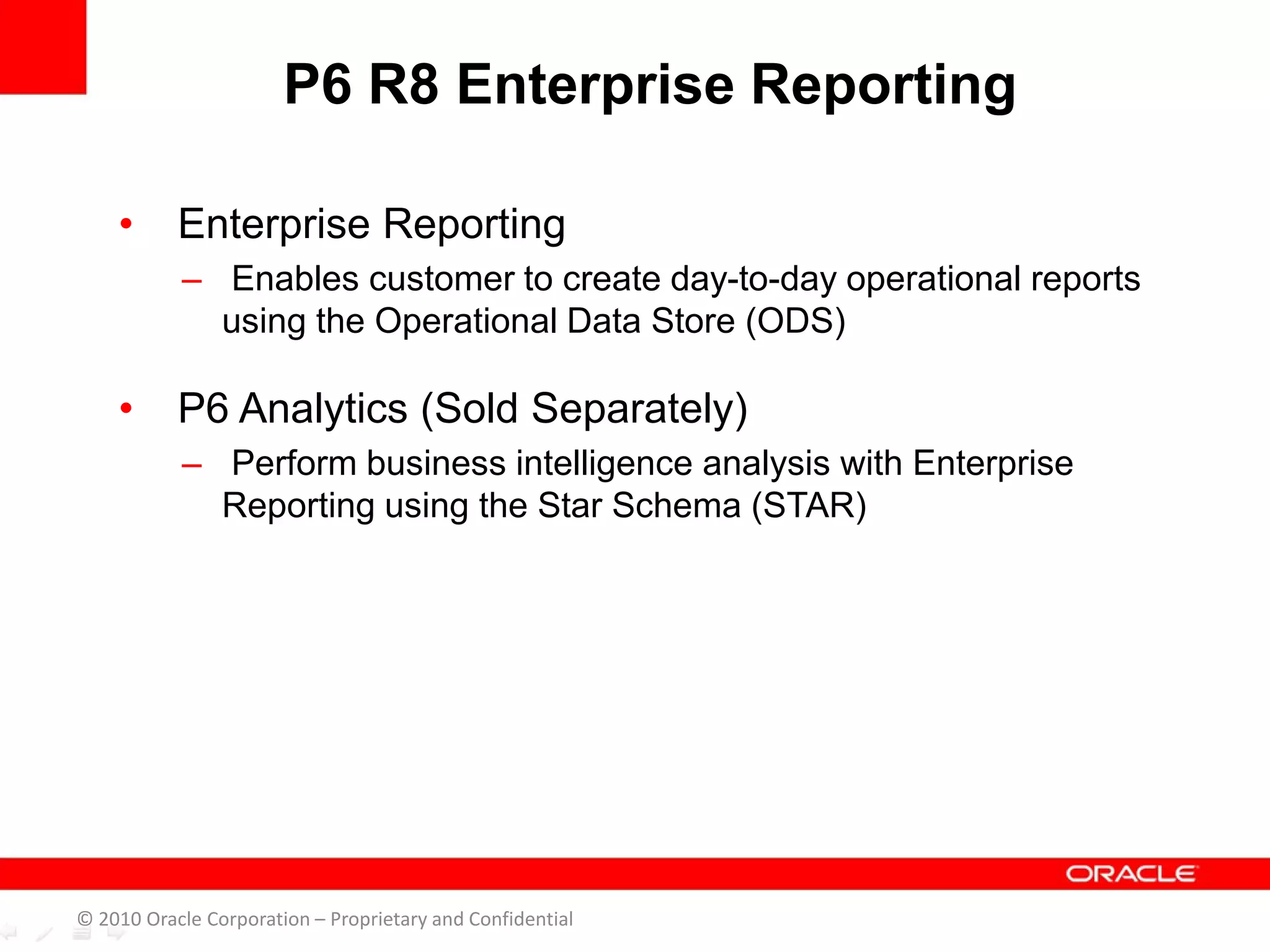 • Enterprise Reporting
– Enables customer to create day-to-day operational reports
using the Operational Data Store (ODS)
• P6 Analytics (Sold Separately)
– Perform business intelligence analysis with Enterprise
Reporting using the Star Schema (STAR)
P6 R8 Enterprise Reporting
© 2010 Oracle Corporation – Proprietary and Confidential
 
