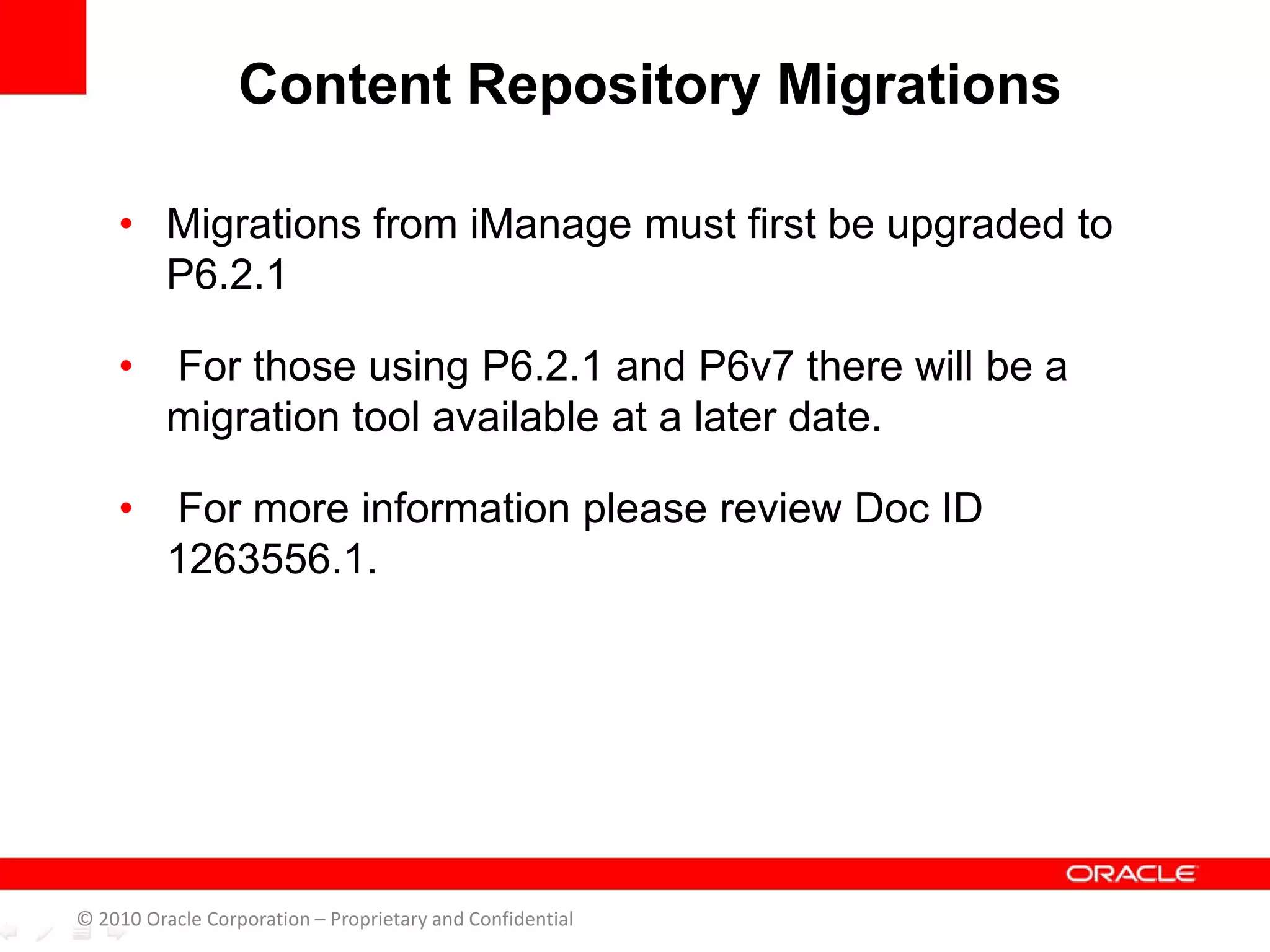 • Migrations from iManage must first be upgraded to
P6.2.1
• For those using P6.2.1 and P6v7 there will be a
migration tool available at a later date.
• For more information please review Doc ID
1263556.1.
Content Repository Migrations
© 2010 Oracle Corporation – Proprietary and Confidential
 