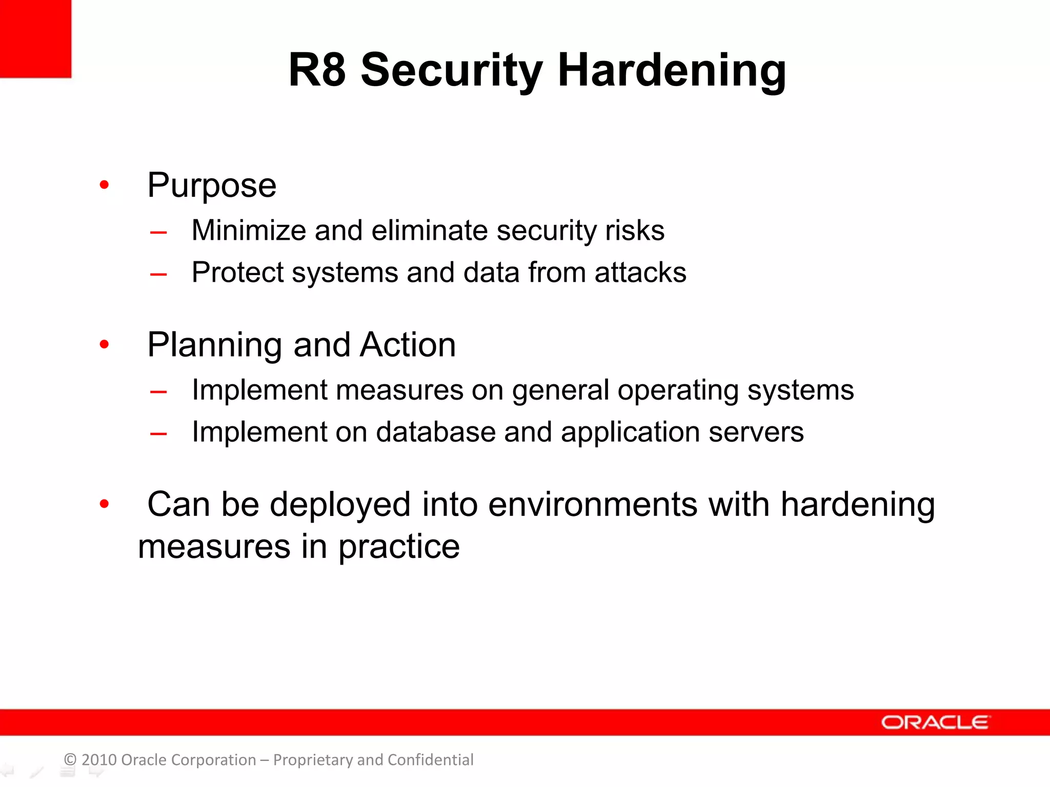 • Purpose
– Minimize and eliminate security risks
– Protect systems and data from attacks
• Planning and Action
– Implement measures on general operating systems
– Implement on database and application servers
• Can be deployed into environments with hardening
measures in practice
R8 Security Hardening
© 2010 Oracle Corporation – Proprietary and Confidential
 
