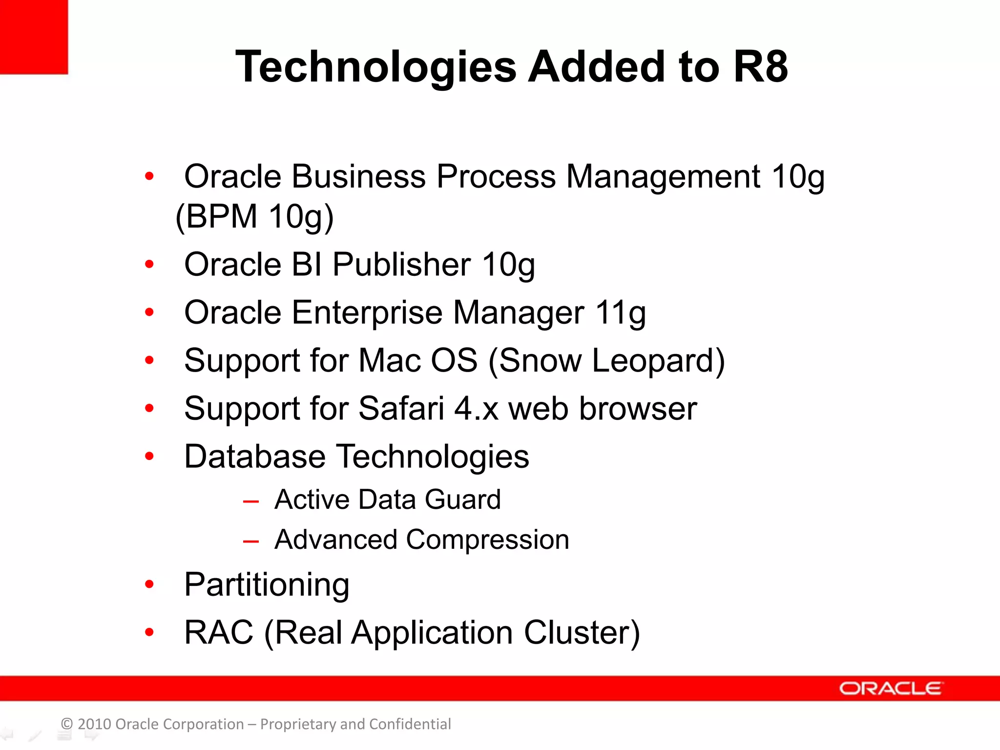 • Oracle Business Process Management 10g
(BPM 10g)
• Oracle BI Publisher 10g
• Oracle Enterprise Manager 11g
• Support for Mac OS (Snow Leopard)
• Support for Safari 4.x web browser
• Database Technologies
– Active Data Guard
– Advanced Compression
• Partitioning
• RAC (Real Application Cluster)
Technologies Added to R8
© 2010 Oracle Corporation – Proprietary and Confidential
 