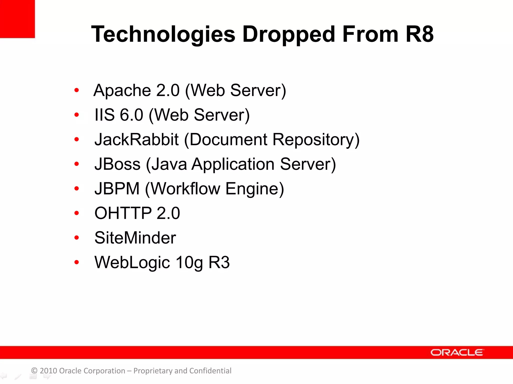 • Apache 2.0 (Web Server)
• IIS 6.0 (Web Server)
• JackRabbit (Document Repository)
• JBoss (Java Application Server)
• JBPM (Workflow Engine)
• OHTTP 2.0
• SiteMinder
• WebLogic 10g R3
Technologies Dropped From R8
© 2010 Oracle Corporation – Proprietary and Confidential
 