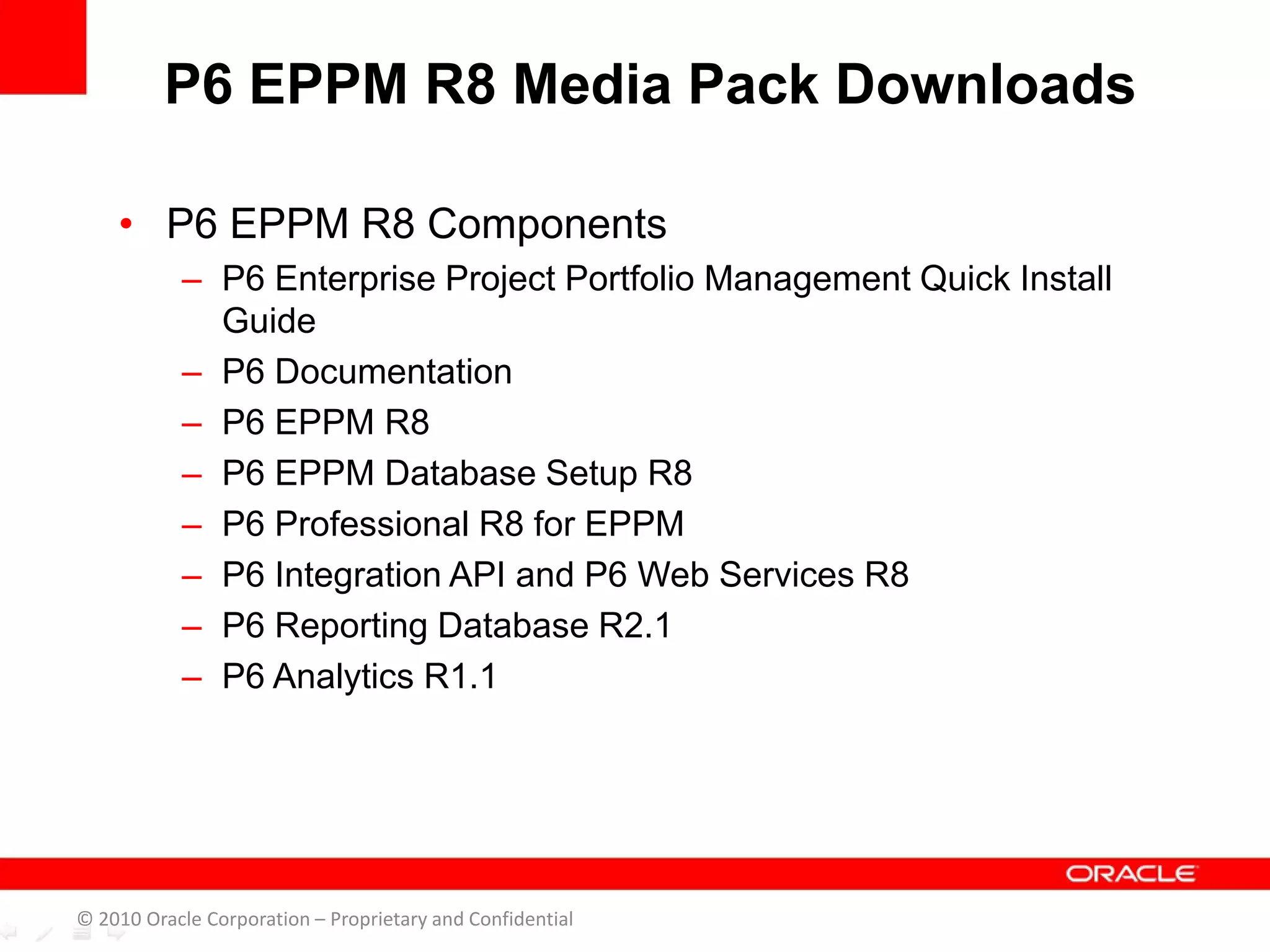 • P6 EPPM R8 Components
– P6 Enterprise Project Portfolio Management Quick Install
Guide
– P6 Documentation
– P6 EPPM R8
– P6 EPPM Database Setup R8
– P6 Professional R8 for EPPM
– P6 Integration API and P6 Web Services R8
– P6 Reporting Database R2.1
– P6 Analytics R1.1
P6 EPPM R8 Media Pack Downloads
© 2010 Oracle Corporation – Proprietary and Confidential
 