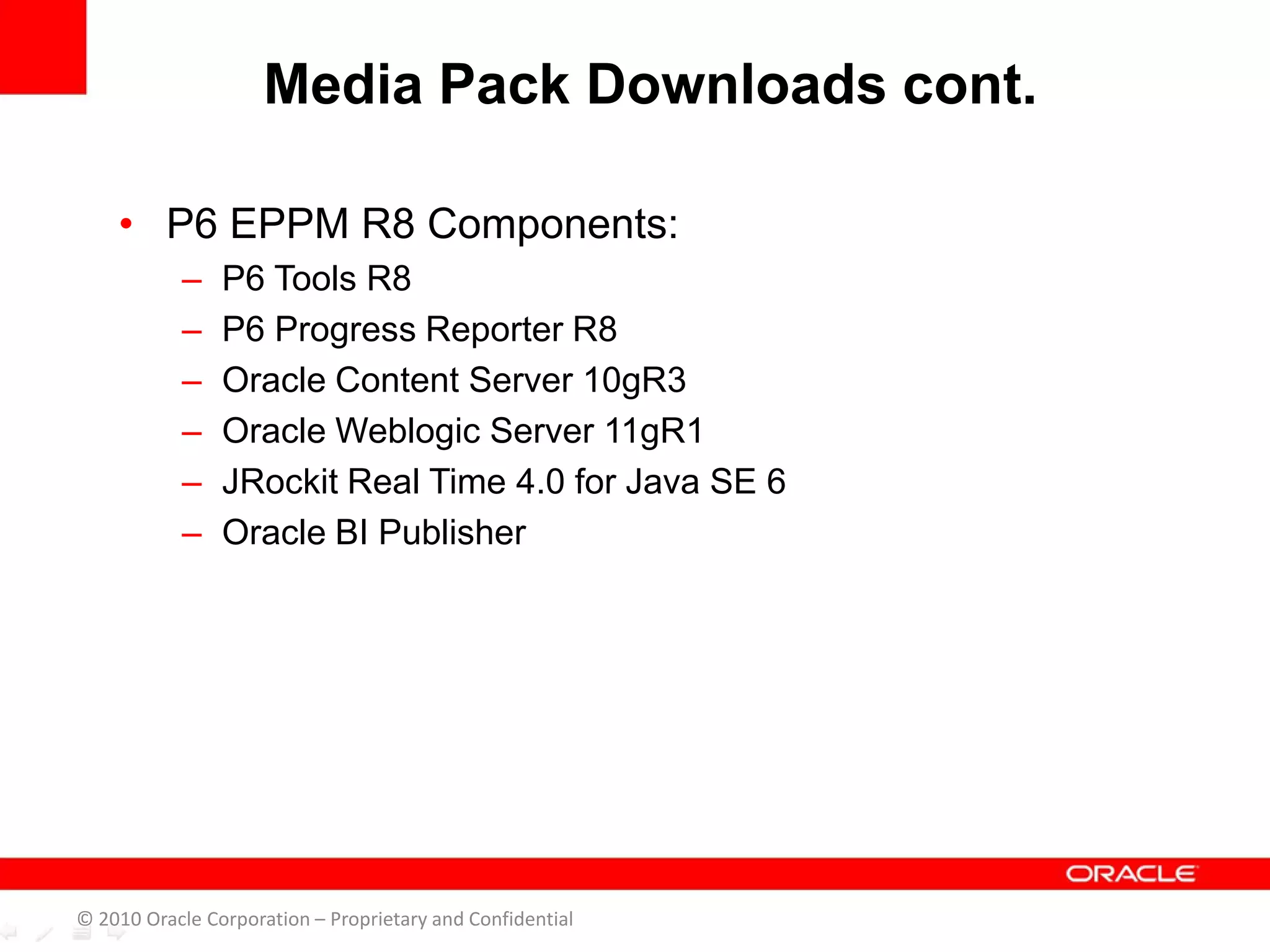 • P6 EPPM R8 Components:
– P6 Tools R8
– P6 Progress Reporter R8
– Oracle Content Server 10gR3
– Oracle Weblogic Server 11gR1
– JRockit Real Time 4.0 for Java SE 6
– Oracle BI Publisher
Media Pack Downloads cont.
© 2010 Oracle Corporation – Proprietary and Confidential
 