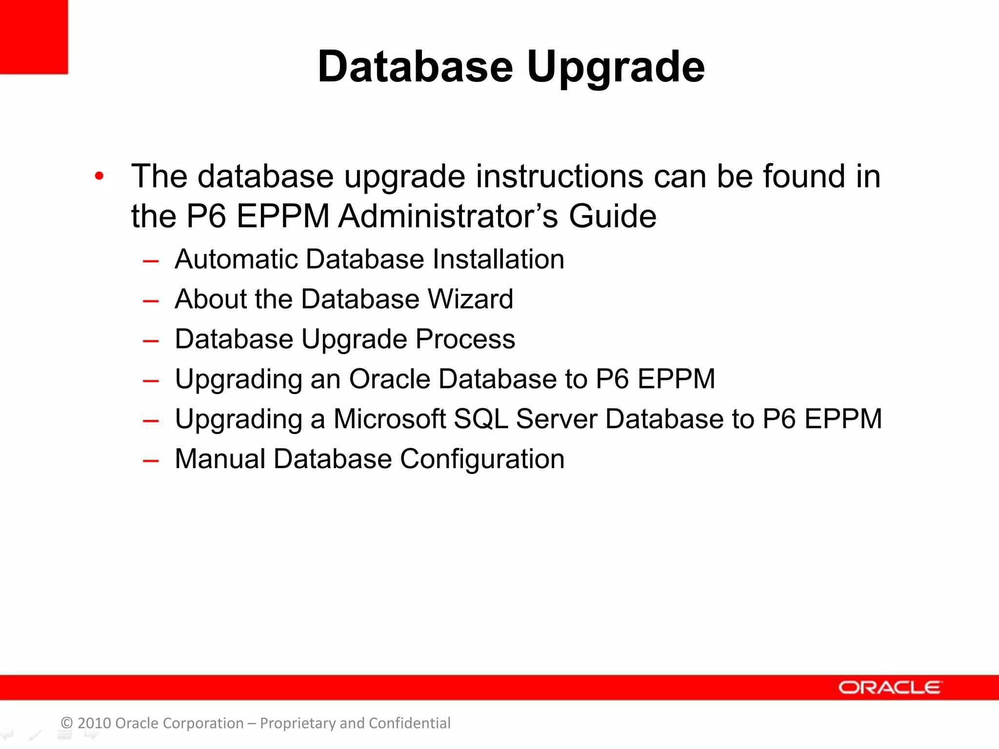 • The database upgrade instructions can be found in
the P6 EPPM Administrator’s Guide
– Automatic Database Installation
– About the Database Wizard
– Database Upgrade Process
– Upgrading an Oracle Database to P6 EPPM
– Upgrading a Microsoft SQL Server Database to P6 EPPM
– Manual Database Configuration
Database Upgrade
© 2010 Oracle Corporation – Proprietary and Confidential
 