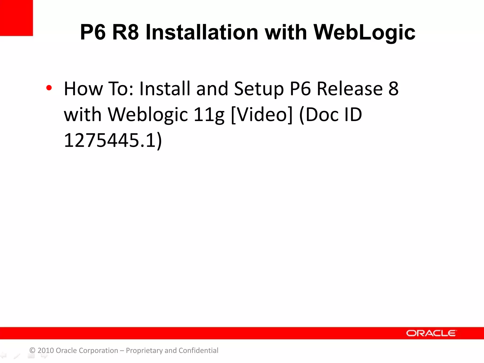 • How To: Install and Setup P6 Release 8
with Weblogic 11g [Video] (Doc ID
1275445.1)
P6 R8 Installation with WebLogic
© 2010 Oracle Corporation – Proprietary and Confidential
 