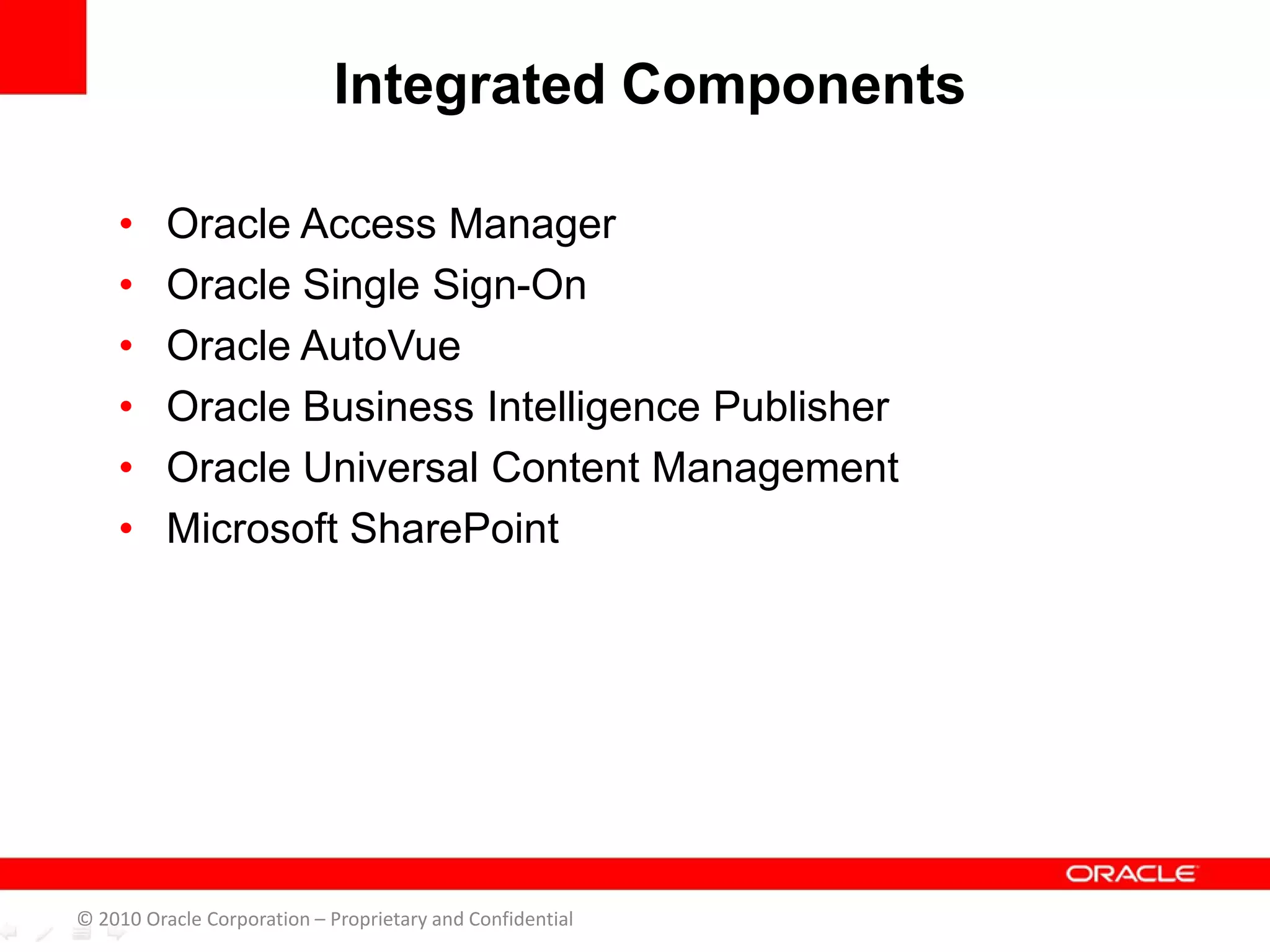 • Oracle Access Manager
• Oracle Single Sign-On
• Oracle AutoVue
• Oracle Business Intelligence Publisher
• Oracle Universal Content Management
• Microsoft SharePoint
Integrated Components
© 2010 Oracle Corporation – Proprietary and Confidential
 