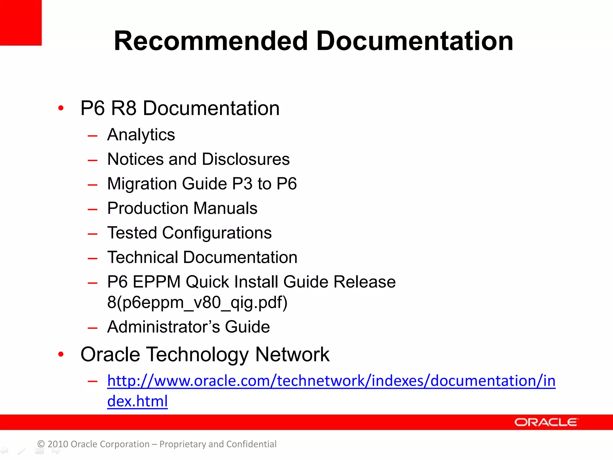 • P6 R8 Documentation
– Analytics
– Notices and Disclosures
– Migration Guide P3 to P6
– Production Manuals
– Tested Configurations
– Technical Documentation
– P6 EPPM Quick Install Guide Release
8(p6eppm_v80_qig.pdf)
– Administrator’s Guide
• Oracle Technology Network
– http://www.oracle.com/technetwork/indexes/documentation/in
dex.html
Recommended Documentation
© 2010 Oracle Corporation – Proprietary and Confidential
 