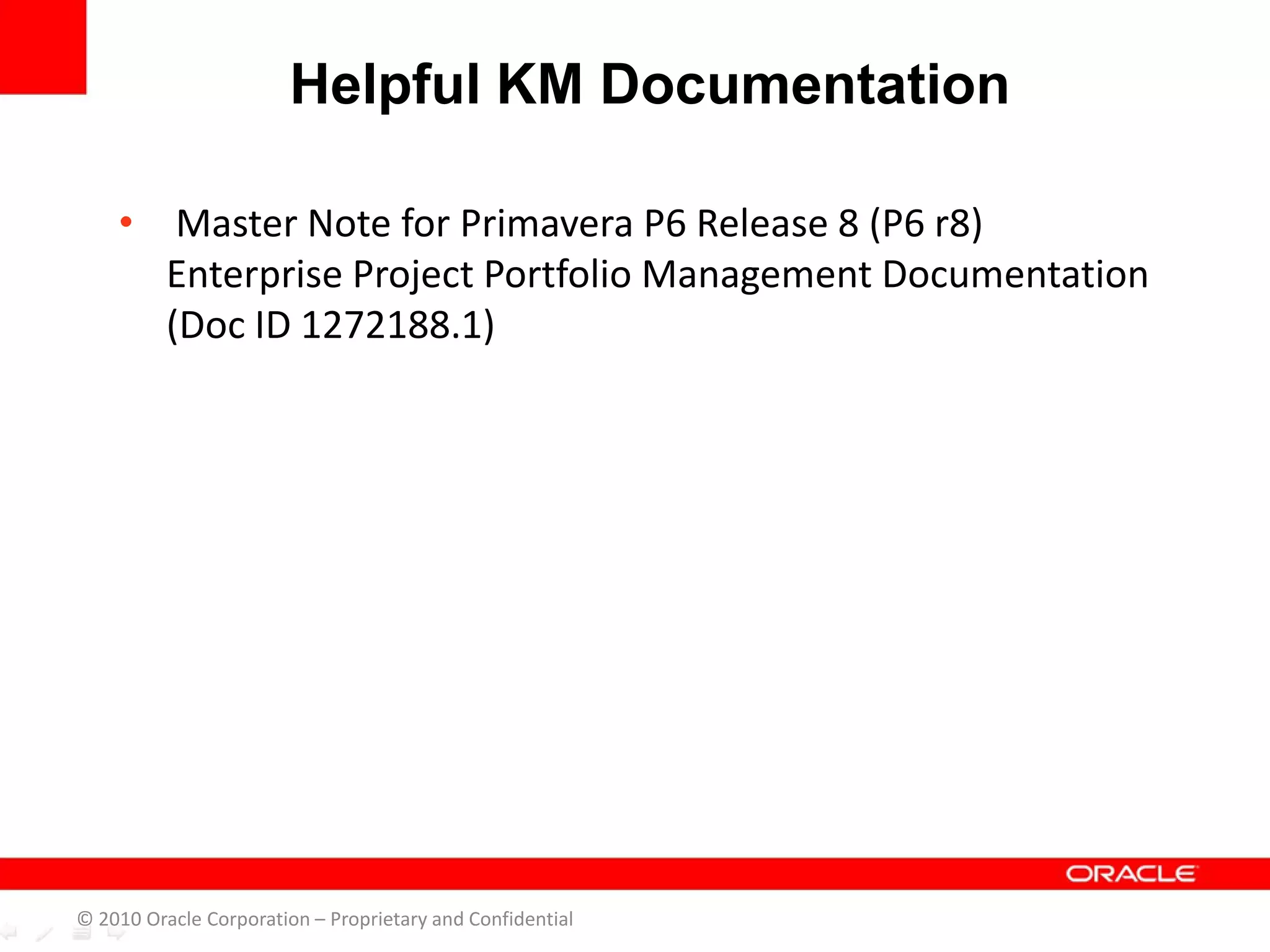 • Master Note for Primavera P6 Release 8 (P6 r8)
Enterprise Project Portfolio Management Documentation
(Doc ID 1272188.1)
Helpful KM Documentation
© 2010 Oracle Corporation – Proprietary and Confidential
 