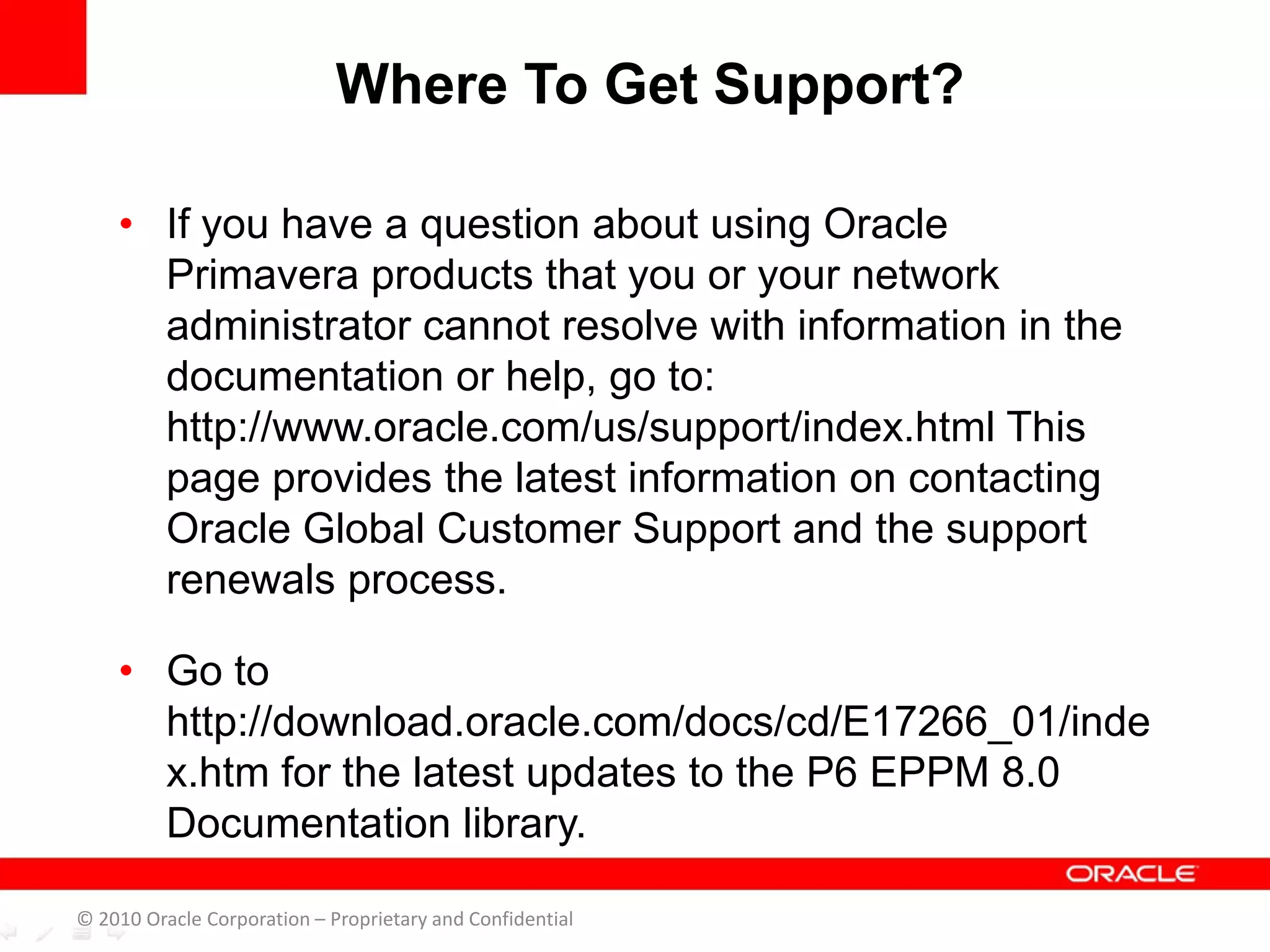 • If you have a question about using Oracle
Primavera products that you or your network
administrator cannot resolve with information in the
documentation or help, go to:
http://www.oracle.com/us/support/index.html This
page provides the latest information on contacting
Oracle Global Customer Support and the support
renewals process.
• Go to
http://download.oracle.com/docs/cd/E17266_01/inde
x.htm for the latest updates to the P6 EPPM 8.0
Documentation library.
Where To Get Support?
© 2010 Oracle Corporation – Proprietary and Confidential
 