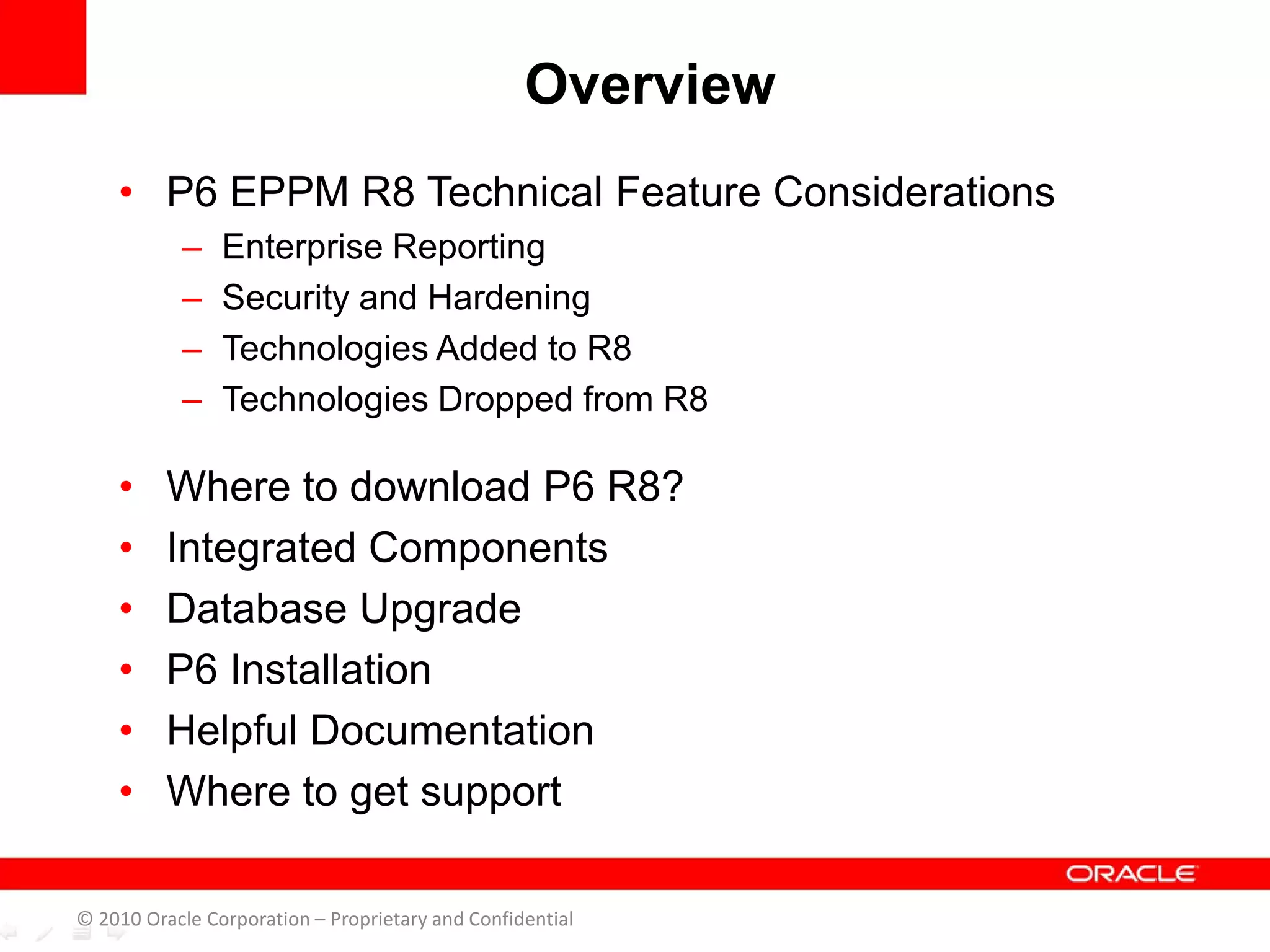 • P6 EPPM R8 Technical Feature Considerations
– Enterprise Reporting
– Security and Hardening
– Technologies Added to R8
– Technologies Dropped from R8
• Where to download P6 R8?
• Integrated Components
• Database Upgrade
• P6 Installation
• Helpful Documentation
• Where to get support
© 2010 Oracle Corporation – Proprietary and Confidential
Overview
 