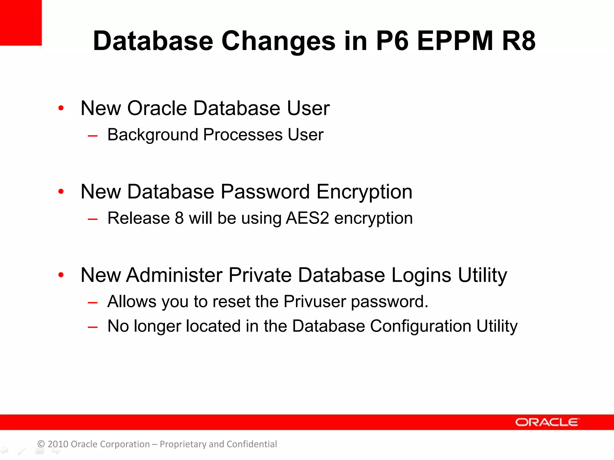 • New Oracle Database User
– Background Processes User
• New Database Password Encryption
– Release 8 will be using AES2 encryption
• New Administer Private Database Logins Utility
– Allows you to reset the Privuser password.
– No longer located in the Database Configuration Utility
Database Changes in P6 EPPM R8
© 2010 Oracle Corporation – Proprietary and Confidential
 
