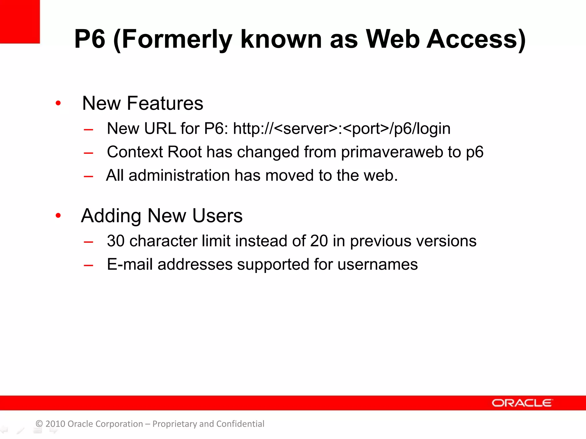 • New Features
– New URL for P6: http://<server>:<port>/p6/login
– Context Root has changed from primaveraweb to p6
– All administration has moved to the web.
• Adding New Users
– 30 character limit instead of 20 in previous versions
– E-mail addresses supported for usernames
P6 (Formerly known as Web Access)
© 2010 Oracle Corporation – Proprietary and Confidential
 