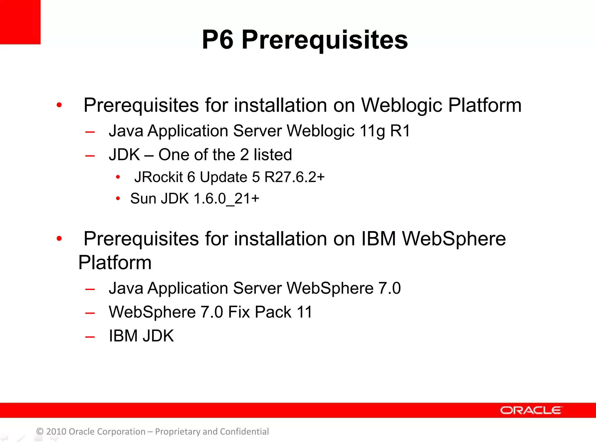 • Prerequisites for installation on Weblogic Platform
– Java Application Server Weblogic 11g R1
– JDK – One of the 2 listed
• JRockit 6 Update 5 R27.6.2+
• Sun JDK 1.6.0_21+
• Prerequisites for installation on IBM WebSphere
Platform
– Java Application Server WebSphere 7.0
– WebSphere 7.0 Fix Pack 11
– IBM JDK
P6 Prerequisites
© 2010 Oracle Corporation – Proprietary and Confidential
 