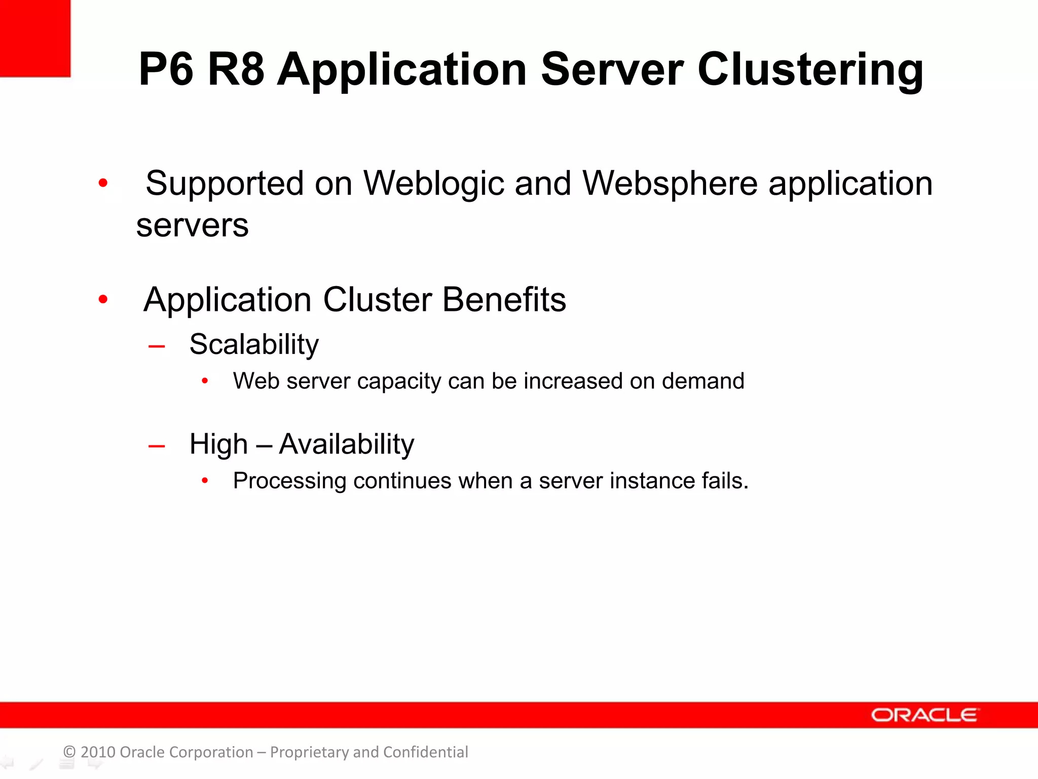 • Supported on Weblogic and Websphere application
servers
• Application Cluster Benefits
– Scalability
• Web server capacity can be increased on demand
– High – Availability
• Processing continues when a server instance fails.
P6 R8 Application Server Clustering
© 2010 Oracle Corporation – Proprietary and Confidential
 