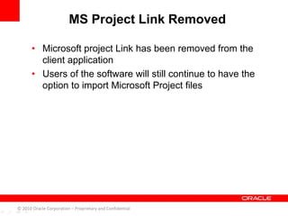• Microsoft project Link has been removed from the
client application
• Users of the software will still continue to have the
option to import Microsoft Project files
MS Project Link Removed
© 2010 Oracle Corporation – Proprietary and Confidential
 