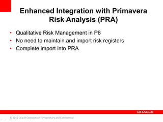 • Qualitative Risk Management in P6
• No need to maintain and import risk registers
• Complete import into PRA
Enhanced Integration with Primavera
Risk Analysis (PRA)
© 2010 Oracle Corporation – Proprietary and Confidential
 