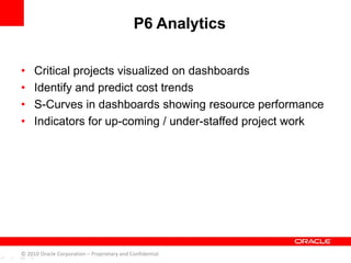 • Critical projects visualized on dashboards
• Identify and predict cost trends
• S-Curves in dashboards showing resource performance
• Indicators for up-coming / under-staffed project work
P6 Analytics
© 2010 Oracle Corporation – Proprietary and Confidential
 