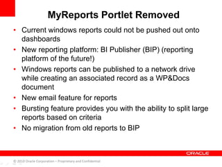 • Current windows reports could not be pushed out onto
dashboards
• New reporting platform: BI Publisher (BIP) (reporting
platform of the future!)
• Windows reports can be published to a network drive
while creating an associated record as a WP&Docs
document
• New email feature for reports
• Bursting feature provides you with the ability to split large
reports based on criteria
• No migration from old reports to BIP
MyReports Portlet Removed
© 2010 Oracle Corporation – Proprietary and Confidential
 