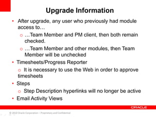 Upgrade Information
• After upgrade, any user who previously had module
access to…
o …Team Member and PM client, then both remain
checked.
o …Team Member and other modules, then Team
Member will be unchecked
• Timesheets/Progress Reporter
o It is necessary to use the Web in order to approve
timesheets
• Steps
o Step Description hyperlinks will no longer be active
• Email Activity Views
© 2010 Oracle Corporation – Proprietary and Confidential
 