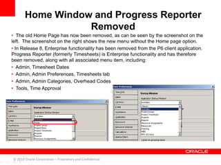 • The old Home Page has now been removed, as can be seen by the screenshot on the
left. The screenshot on the right shows the new menu without the Home page option.
• In Release 8, Enterprise functionality has been removed from the P6 client application.
Progress Reporter (formerly Timesheets) is Enterprise functionality and has therefore
been removed, along with all associated menu item, including:
• Admin, Timesheet Dates
• Admin, Admin Preferences, Timesheets tab
• Admin, Admin Categories, Overhead Codes
• Tools, Time Approval
Home Window and Progress Reporter
Removed
© 2010 Oracle Corporation – Proprietary and Confidential
 
