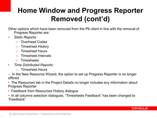 Other options which have been removed from the P6 client in line with the removal of
Progress Reporter are:
• Static Reports:
– Overhead Codes
– Timesheet History
– Timesheet Hours
– Timesheet Intervals
– Timesheets
• Time Distributed Reports:
– Timesheet Hours
– In the New Resource Wizard, the option to set up Progress Reporter is no longer
offered
• The Resources tab in the Project Details no longer includes any information about
Progress Reporter
• Feedback from Resources History dialogue
• In all columns selection dialogues, “Timesheets Feedback” has been changed to
“Feedback”
Home Window and Progress Reporter
Removed (cont’d)
© 2010 Oracle Corporation – Proprietary and Confidential
 