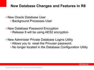 • New Oracle Database User
• Background Processes User
• New Database Password Encryption
• Release 8 will be using AES2 encryption
• New Administer Private Database Logins Utility
• Allows you to reset the Privuser password.
• No longer located in the Database Configuration Utility
© 2010 Oracle Corporation – Proprietary and Confidential
New Database Changes and Features in R8
 