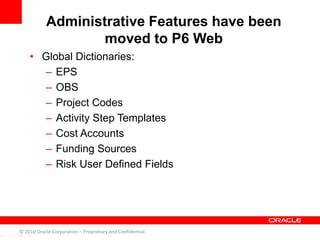 • Global Dictionaries:
– EPS
– OBS
– Project Codes
– Activity Step Templates
– Cost Accounts
– Funding Sources
– Risk User Defined Fields
Administrative Features have been
moved to P6 Web
© 2010 Oracle Corporation – Proprietary and Confidential
 