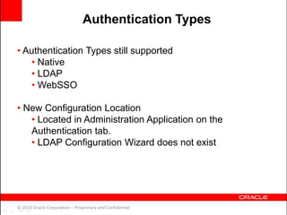 • Authentication Types still supported
• Native
• LDAP
• WebSSO
• New Configuration Location
• Located in Administration Application on the
Authentication tab.
• LDAP Configuration Wizard does not exist
© 2010 Oracle Corporation – Proprietary and Confidential
Authentication Types
 