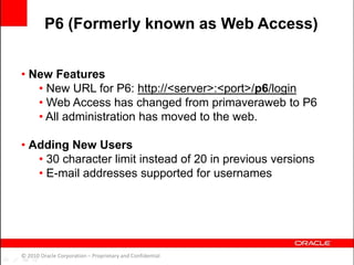 • New Features
• New URL for P6: http://<server>:<port>/p6/login
• Web Access has changed from primaveraweb to P6
• All administration has moved to the web.
• Adding New Users
• 30 character limit instead of 20 in previous versions
• E-mail addresses supported for usernames
© 2010 Oracle Corporation – Proprietary and Confidential
P6 (Formerly known as Web Access)
 