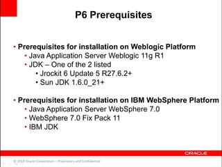 • Prerequisites for installation on Weblogic Platform
• Java Application Server Weblogic 11g R1
• JDK – One of the 2 listed
• Jrockit 6 Update 5 R27.6.2+
• Sun JDK 1.6.0_21+
• Prerequisites for installation on IBM WebSphere Platform
• Java Application Server WebSphere 7.0
• WebSphere 7.0 Fix Pack 11
• IBM JDK
© 2010 Oracle Corporation – Proprietary and Confidential
P6 Prerequisites
 