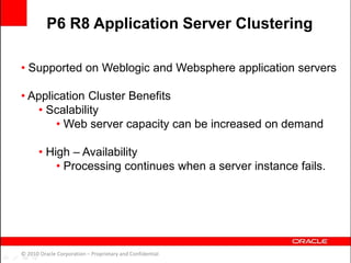 • Supported on Weblogic and Websphere application servers
• Application Cluster Benefits
• Scalability
• Web server capacity can be increased on demand
• High – Availability
• Processing continues when a server instance fails.
© 2010 Oracle Corporation – Proprietary and Confidential
P6 R8 Application Server Clustering
 