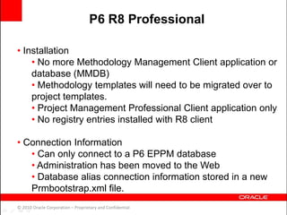 • Installation
• No more Methodology Management Client application or
database (MMDB)
• Methodology templates will need to be migrated over to
project templates.
• Project Management Professional Client application only
• No registry entries installed with R8 client
• Connection Information
• Can only connect to a P6 EPPM database
• Administration has been moved to the Web
• Database alias connection information stored in a new
Prmbootstrap.xml file.
© 2010 Oracle Corporation – Proprietary and Confidential
P6 R8 Professional
 