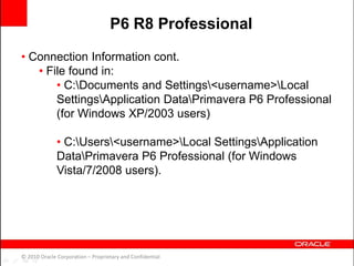 • Connection Information cont.
• File found in:
• C:Documents and Settings<username>Local
SettingsApplication DataPrimavera P6 Professional
(for Windows XP/2003 users)
• C:Users<username>Local SettingsApplication
DataPrimavera P6 Professional (for Windows
Vista/7/2008 users).
© 2010 Oracle Corporation – Proprietary and Confidential
P6 R8 Professional
 