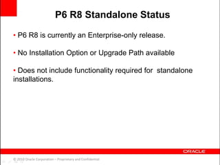 • P6 R8 is currently an Enterprise-only release.
• No Installation Option or Upgrade Path available
• Does not include functionality required for standalone
installations.
© 2010 Oracle Corporation – Proprietary and Confidential
P6 R8 Standalone Status
 