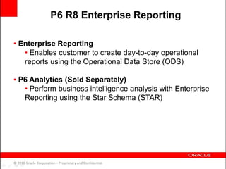 • Enterprise Reporting
• Enables customer to create day-to-day operational
reports using the Operational Data Store (ODS)
• P6 Analytics (Sold Separately)
• Perform business intelligence analysis with Enterprise
Reporting using the Star Schema (STAR)
© 2010 Oracle Corporation – Proprietary and Confidential
P6 R8 Enterprise Reporting
 