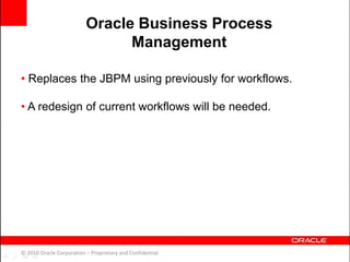• Replaces the JBPM using previously for workflows.
• A redesign of current workflows will be needed.
© 2010 Oracle Corporation – Proprietary and Confidential
Oracle Business Process
Management
 