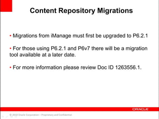 • Migrations from iManage must first be upgraded to P6.2.1
• For those using P6.2.1 and P6v7 there will be a migration
tool available at a later date.
• For more information please review Doc ID 1263556.1.
© 2010 Oracle Corporation – Proprietary and Confidential
Content Repository Migrations
 