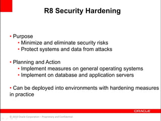 • Purpose
• Minimize and eliminate security risks
• Protect systems and data from attacks
• Planning and Action
• Implement measures on general operating systems
• Implement on database and application servers
• Can be deployed into environments with hardening measures
in practice
© 2010 Oracle Corporation – Proprietary and Confidential
R8 Security Hardening
 